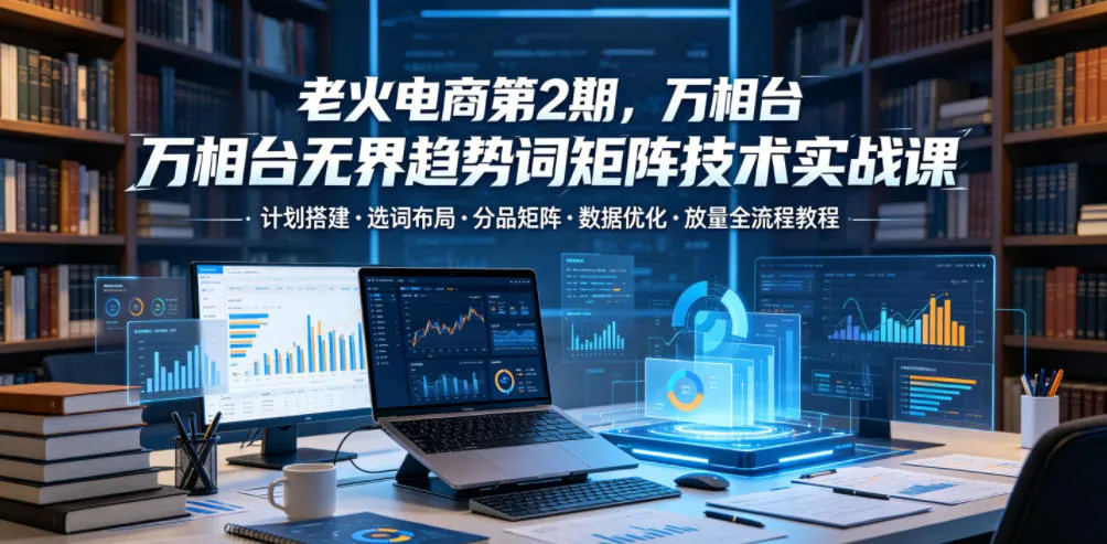 老火电商第2期，万相台无界趋势词矩阵技术实战课，计划搭建・选词布局・分品矩阵・数据优化・放量全流程教程-33资源网
