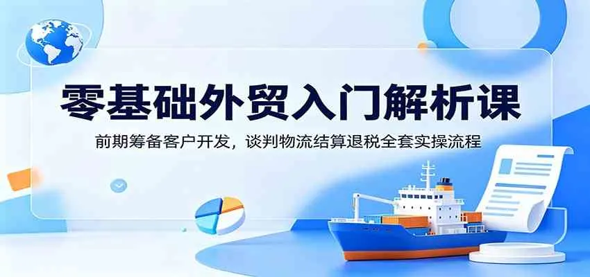 零基础外贸入门解析课：前期筹备客户开发，谈判物流结算退税全套实操流程-33资源网