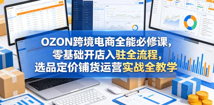 OZON跨境电商全能必修课，零基础开店入驻全流程，选品定价铺货运营实战全教学(更新0605)-33资源网
