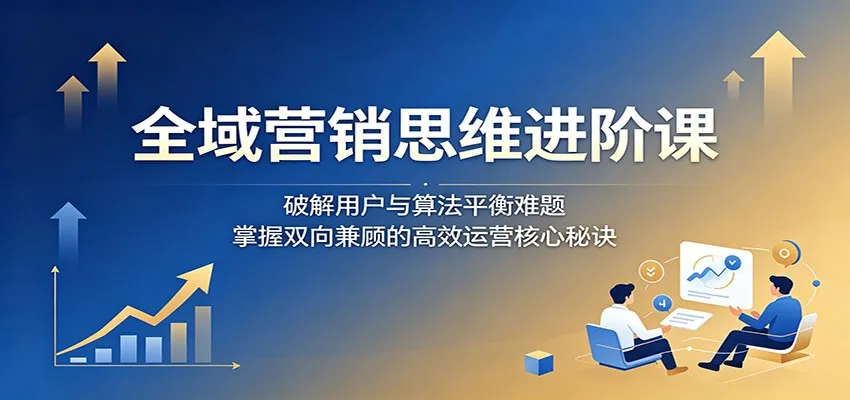 全域营销思维进阶课：破解用户与算法平衡难题，掌握双向兼顾的高效运营核心秘诀-33资源网