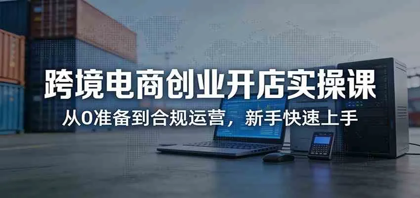 跨境电商创业开店实操课：从0准备到合规运营，新手快速上手-33资源网