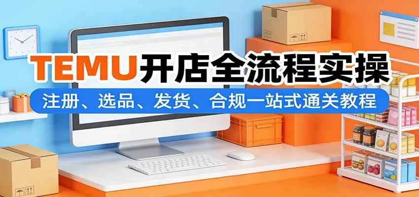 TEMU开店全流程实操：注册、选品、发货、合规一站式通关教程-33资源网